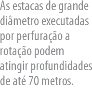 As estacas de grande dimetro executadas por perfurao a rotao podem atingir profundidades de at 70 metros.